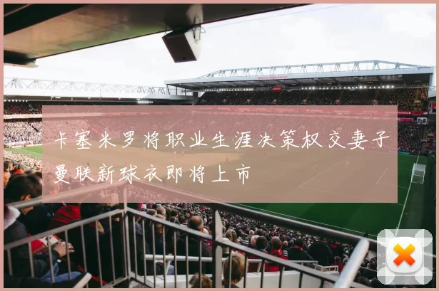 卡塞米罗将职业生涯决策权交妻子曼联新球衣即将上市