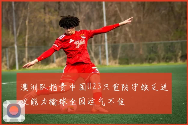 澳洲队指责中国U23只重防守缺乏进攻能力输球全因运气不佳