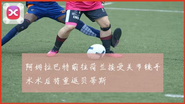 阿姆拉巴特前往荷兰接受关节镜手术术后将重返贝蒂斯