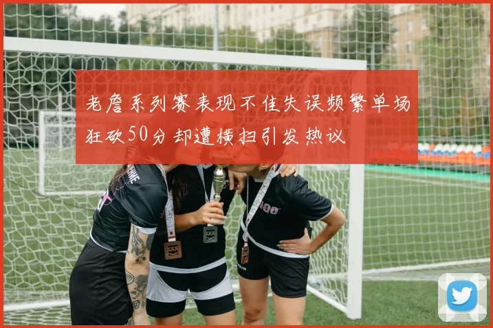 老詹系列赛表现不佳失误频繁单场狂砍50分却遭横扫引发热议
