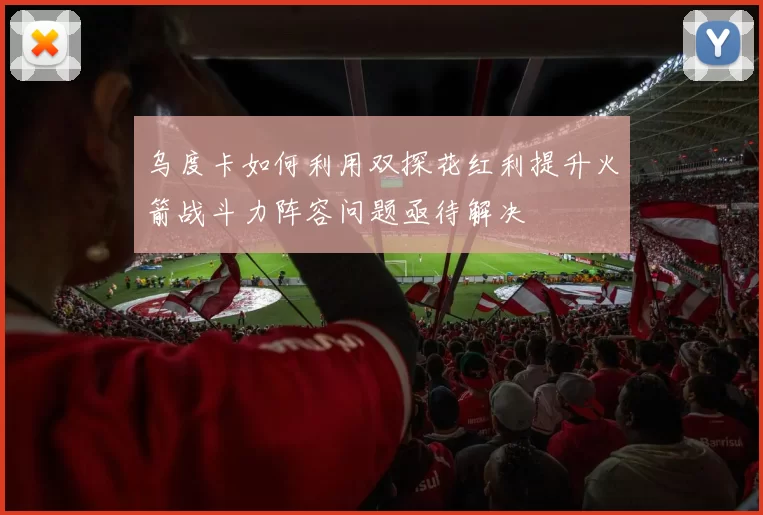 乌度卡如何利用双探花红利提升火箭战斗力阵容问题亟待解决