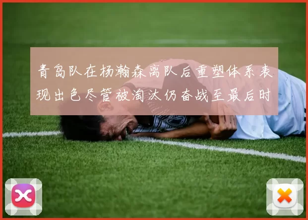 青岛队在杨瀚森离队后重塑体系表现出色尽管被淘汰仍奋战至最后时刻