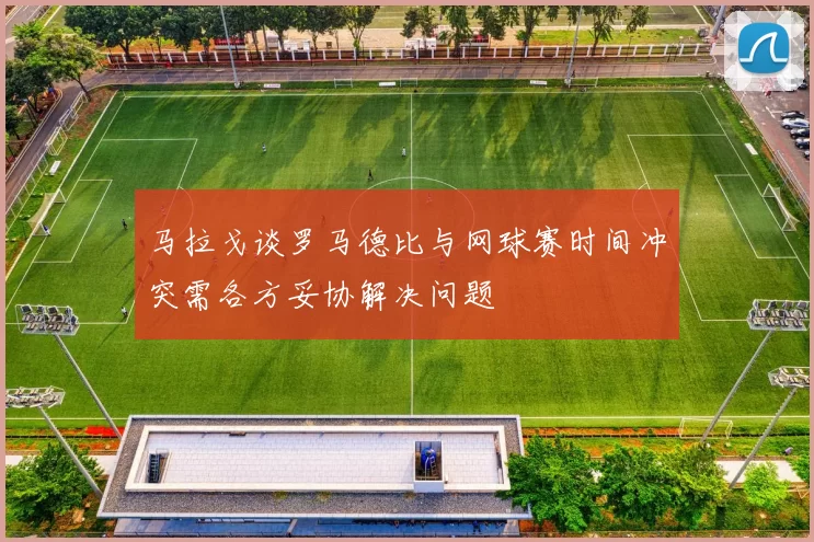 马拉戈谈罗马德比与网球赛时间冲突需各方妥协解决问题