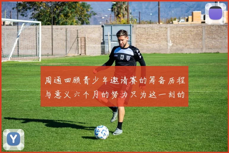 周通回顾青少年邀请赛的筹备历程与意义六个月的努力只为这一刻的精彩