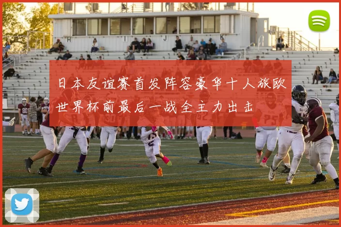 日本友谊赛首发阵容豪华十人旅欧世界杯前最后一战全主力出击