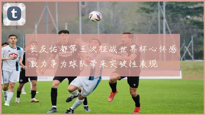长友佑都第五次征战世界杯心怀感激力争为球队带来突破性表现