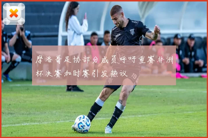 摩洛哥足协部分成员呼吁重赛非洲杯决赛加时赛引发热议