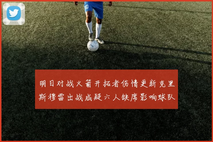 明日对战火箭开拓者伤情更新克里斯穆雷出战成疑六人缺席影响球队实力