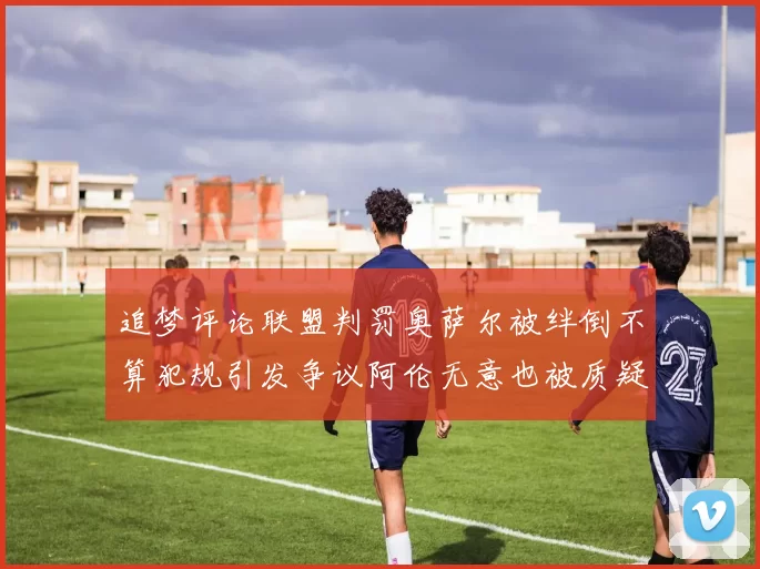 追梦评论联盟判罚奥萨尔被绊倒不算犯规引发争议阿伦无意也被质疑