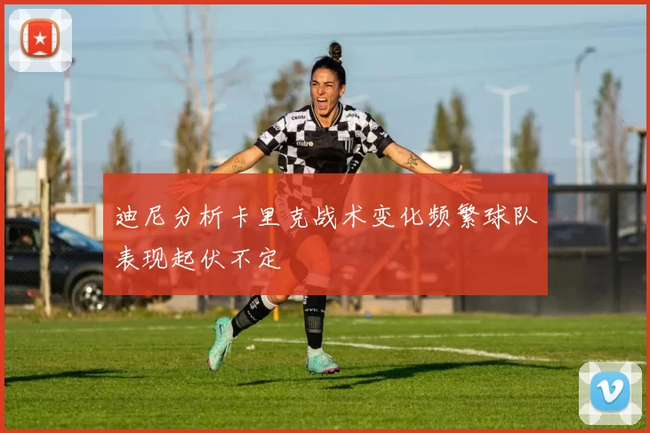迪尼分析卡里克战术变化频繁球队表现起伏不定