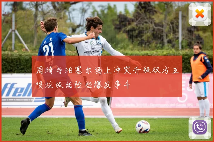 周琦与珀塞尔场上冲突升级双方互喷垃圾话险些爆发争斗