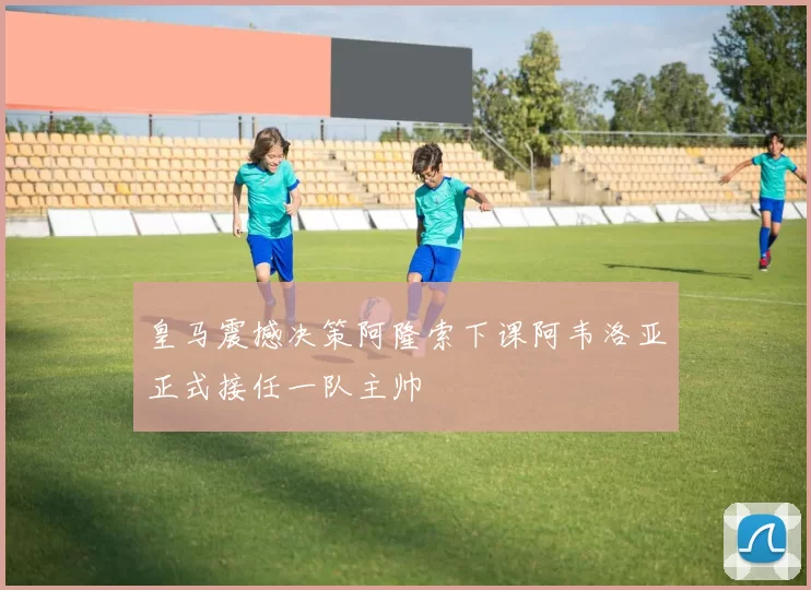 皇马震撼决策阿隆索下课阿韦洛亚正式接任一队主帅