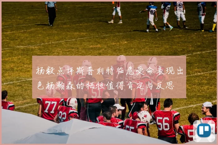 杨毅点评斯普利特临危受命表现出色杨瀚森的牺牲值得肯定与反思