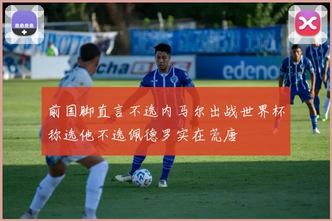 前国脚直言不选内马尔出战世界杯称选他不选佩德罗实在荒唐