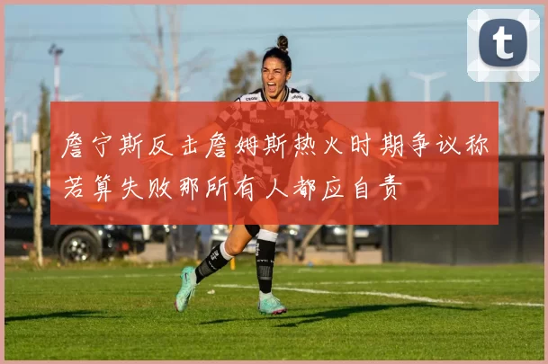 詹宁斯反击詹姆斯热火时期争议称若算失败那所有人都应自责