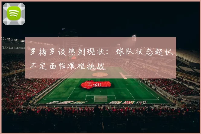 罗梅罗谈热刺现状：球队状态起伏不定面临艰难挑战